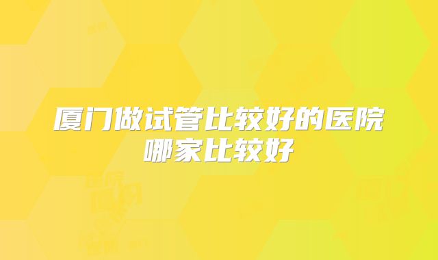 厦门做试管比较好的医院哪家比较好