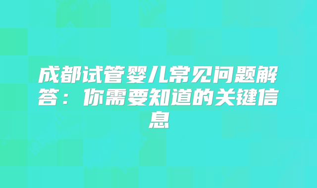 成都试管婴儿常见问题解答:你需要知道的关键信息