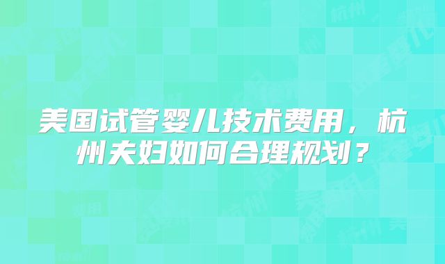 美国试管婴儿技术费用,杭州夫妇如何合理规划?