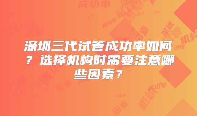 深圳三代试管成功率如何？选择机构时需要注意哪些因素？