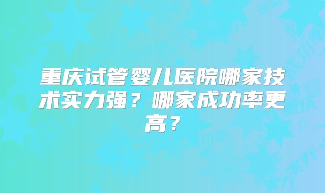 重庆试管婴儿医院哪家技术实力强？哪家成功率更高？
