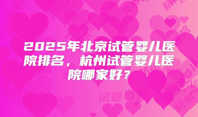 2025年北京试管婴儿医院排名,杭州试管婴儿医院哪家好?