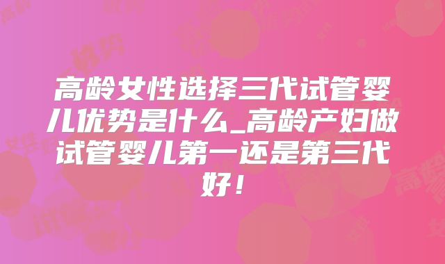 高龄女性选择三代试管婴儿优势是什么_高龄产妇做试管婴儿第一还是第三代好！