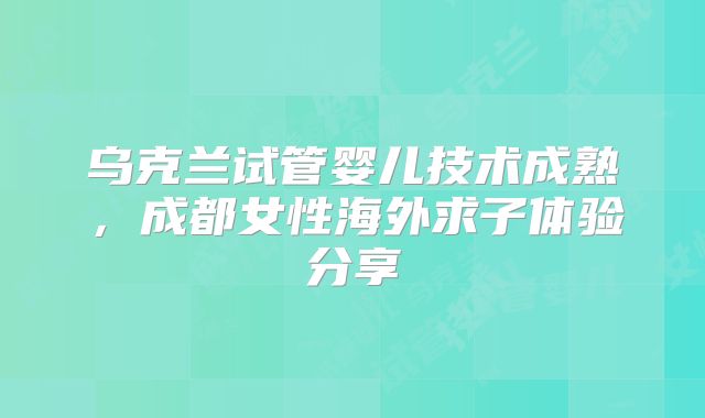 乌克兰试管婴儿技术成熟，成都女性海外求子体验分享