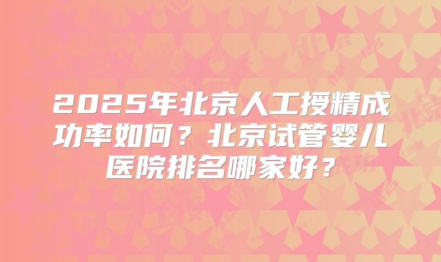 2025年北京人工授精成功率如何?北京试管婴儿医院排名哪家好?