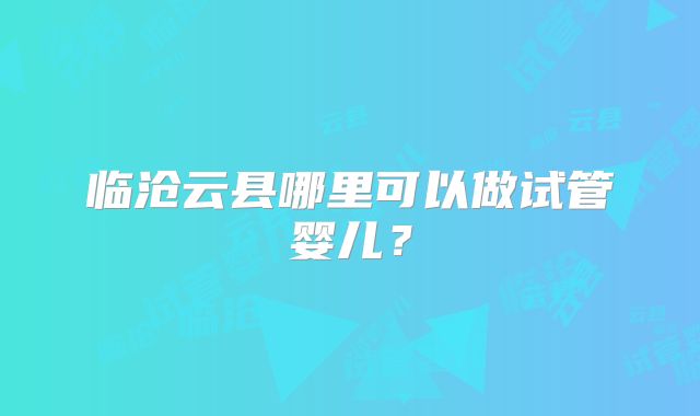 临沧云县哪里可以做试管婴儿?