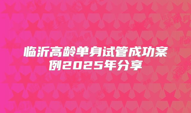 临沂高龄单身试管成功案例2025年分享