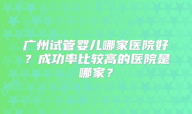 广州试管婴儿哪家医院好?成功率比较高的医院是哪家?