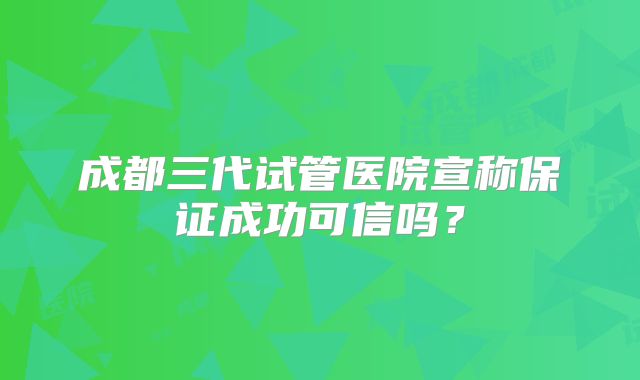 成都三代试管医院宣称保证成功可信吗?