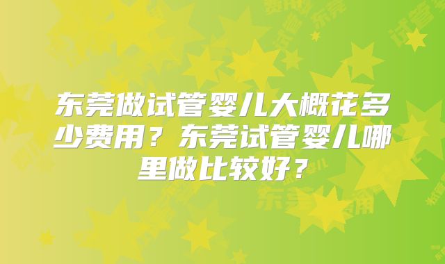 东莞做试管婴儿大概花多少费用?东莞试管婴儿哪里做比较好?