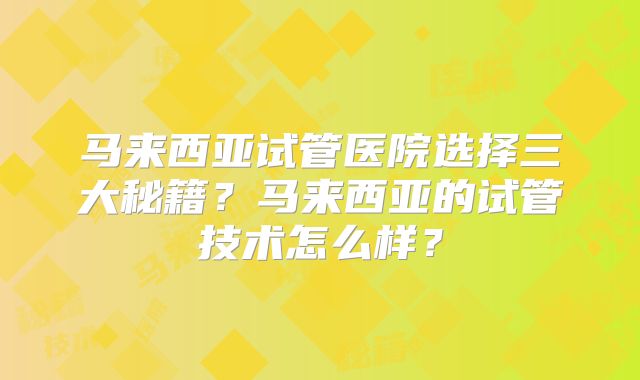 马来西亚试管医院选择三大秘籍？马来西亚的试管技术怎么样？