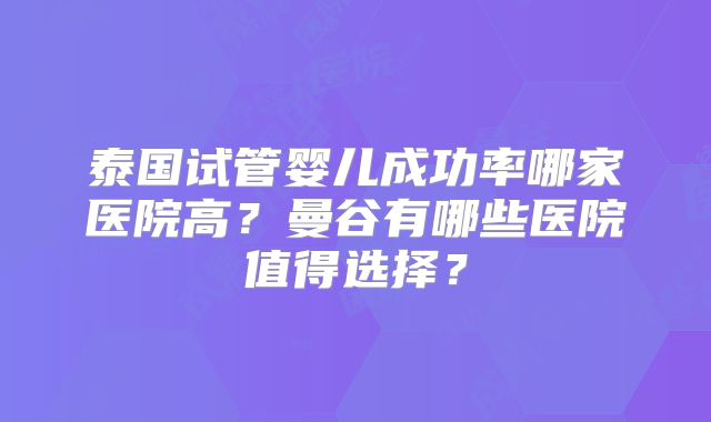 泰国试管婴儿成功率哪家医院高?曼谷有哪些医院值得选择?