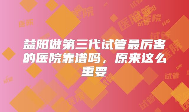益阳做第三代试管最厉害的医院靠谱吗,原来这么重要