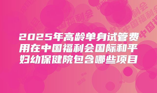 2025年高龄单身试管费用在中国福利会国际和平妇幼保健院包含哪些项目