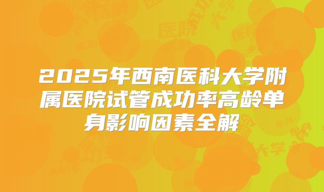 2025年西南医科大学附属医院试管成功率高龄单身影响因素全解