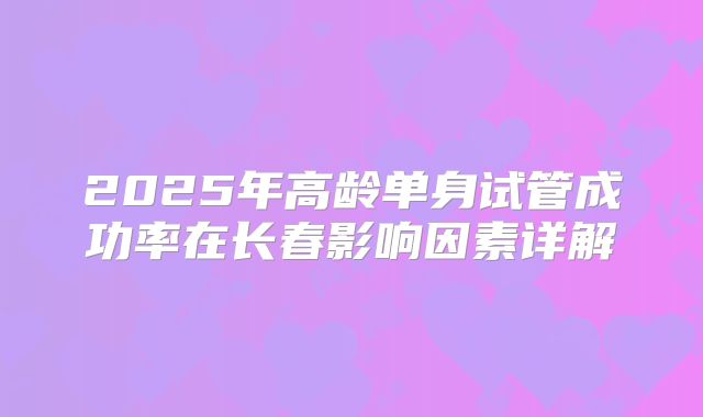 2025年高龄单身试管成功率在长春影响因素详解