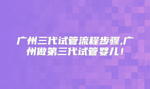 广州三代试管流程步骤,广州做第三代试管婴儿!