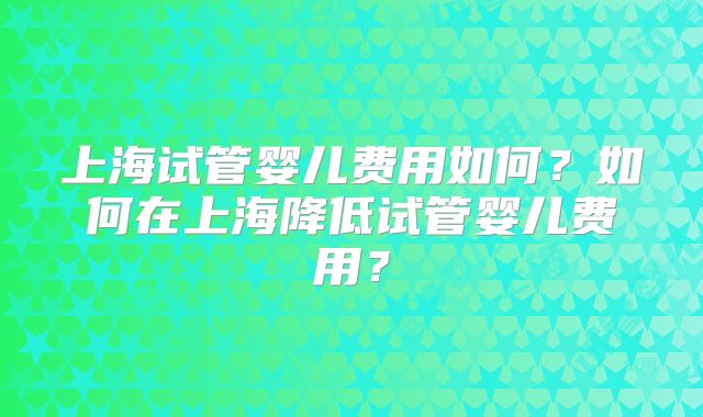 上海试管婴儿费用如何？如何在上海降低试管婴儿费用？