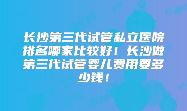 长沙第三代试管私立医院排名哪家比较好!长沙做第三代试管婴儿费用要多少钱!