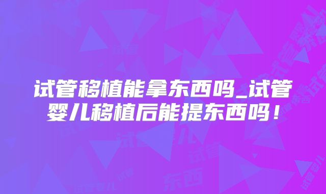 试管移植能拿东西吗_试管婴儿移植后能提东西吗!