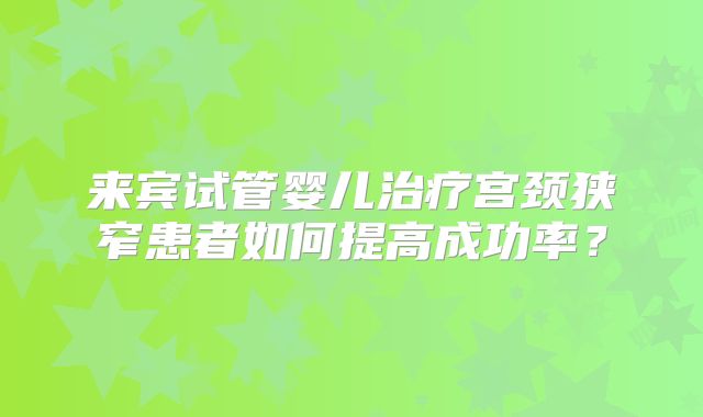 来宾试管婴儿治疗宫颈狭窄患者如何提高成功率？