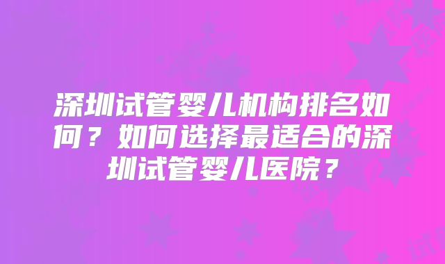 深圳试管婴儿机构排名如何?如何选择最适合的深圳试管婴儿医院?