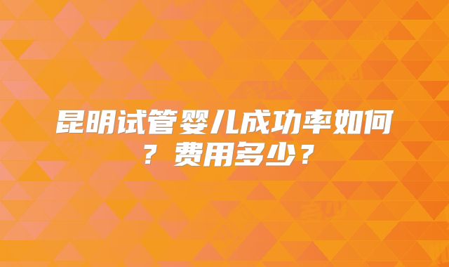 昆明试管婴儿成功率如何?费用多少?
