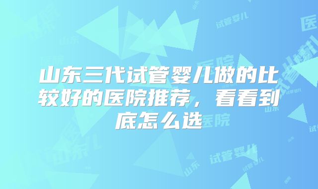 山东三代试管婴儿做的比较好的医院推荐，看看到底怎么选