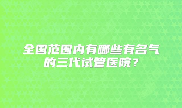 全国范围内有哪些有名气的三代试管医院?