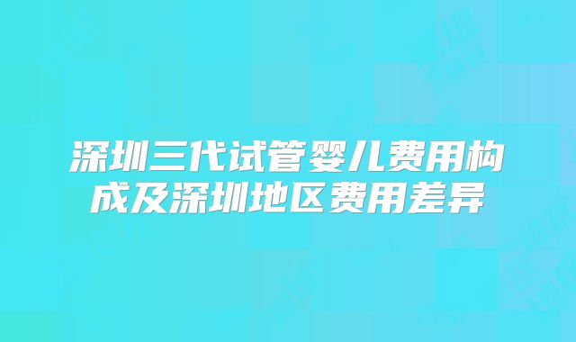 深圳三代试管婴儿费用构成及深圳地区费用差异
