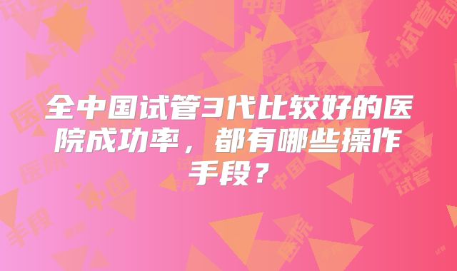 全中国试管3代比较好的医院成功率,都有哪些操作手段?