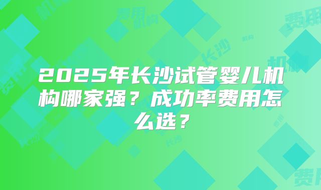 2025年长沙试管婴儿机构哪家强？成功率费用怎么选？