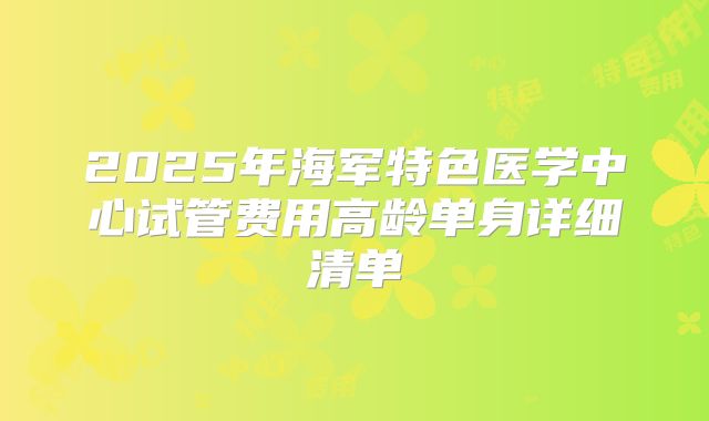 2025年海军特色医学中心试管费用高龄单身详细清单