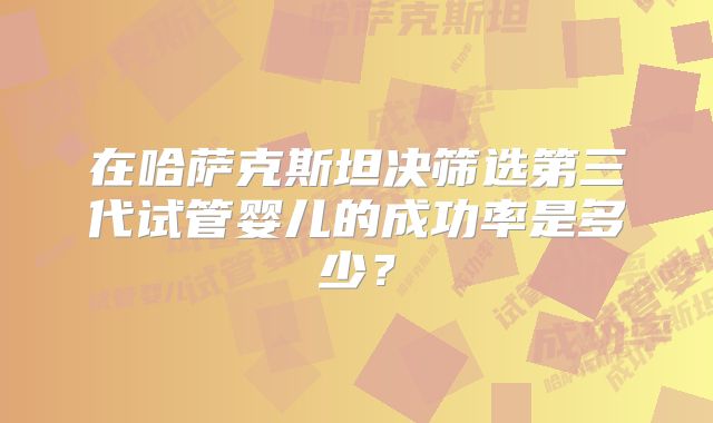 在哈萨克斯坦决筛选第三代试管婴儿的成功率是多少？