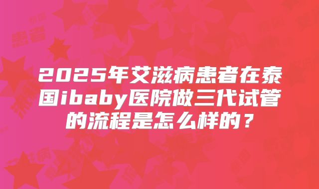 2025年艾滋病患者在泰国ibaby医院做三代试管的流程是怎么样的?
