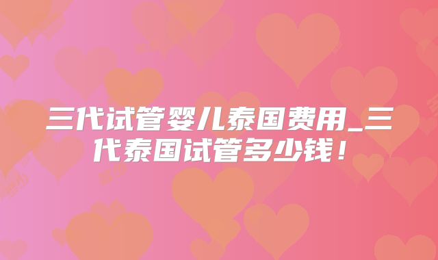 三代试管婴儿泰国费用_三代泰国试管多少钱！