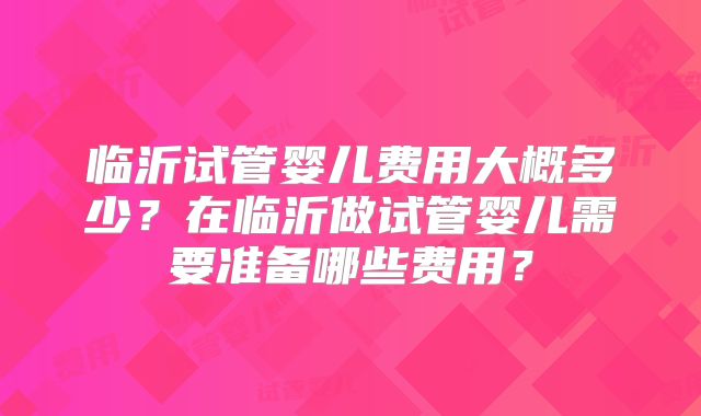 临沂试管婴儿费用大概多少？在临沂做试管婴儿需要准备哪些费用？