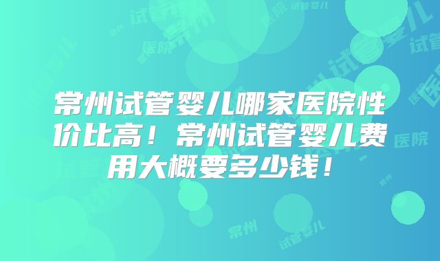 常州试管婴儿哪家医院性价比高！常州试管婴儿费用大概要多少钱！