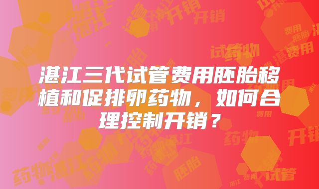 湛江三代试管费用胚胎移植和促排卵药物,如何合理控制开销?