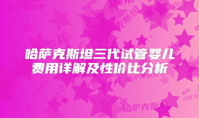 哈萨克斯坦三代试管婴儿费用详解及性价比分析