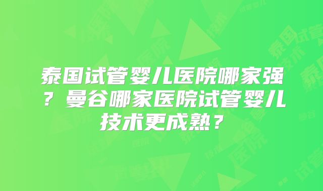 泰国试管婴儿医院哪家强?曼谷哪家医院试管婴儿技术更成熟?