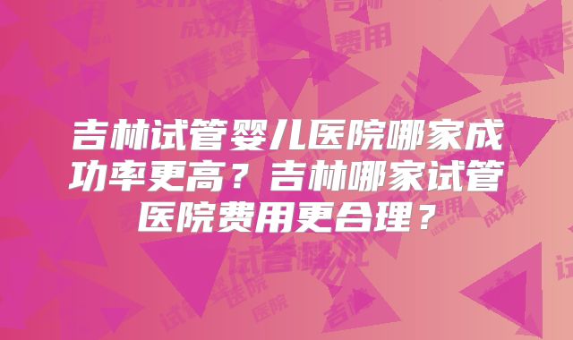 吉林试管婴儿医院哪家成功率更高?吉林哪家试管医院费用更合理?