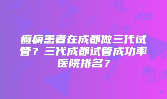 癫痫患者在成都做三代试管?三代成都试管成功率医院排名?