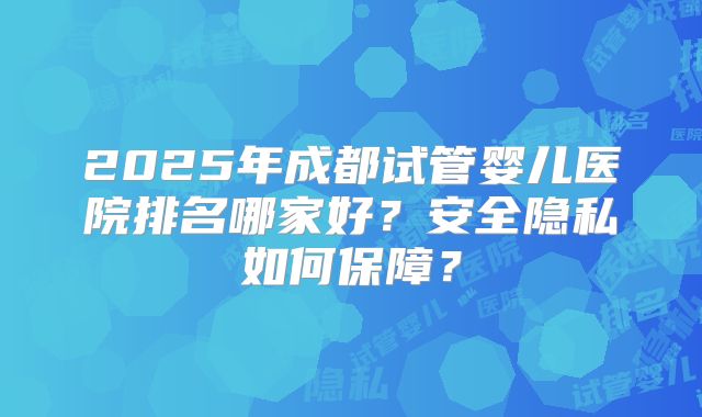 2025年成都试管婴儿医院排名哪家好？安全隐私如何保障？