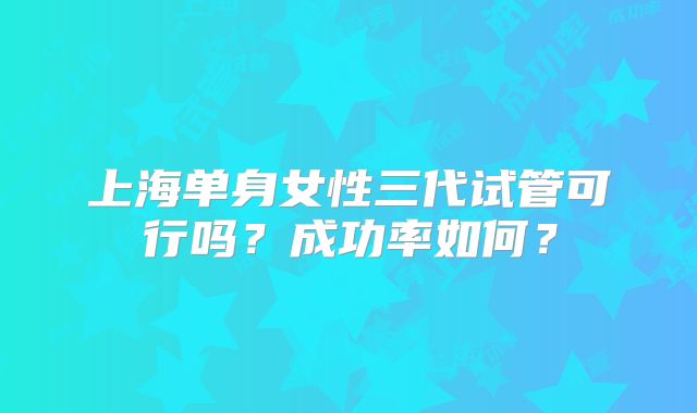 上海单身女性三代试管可行吗?成功率如何?