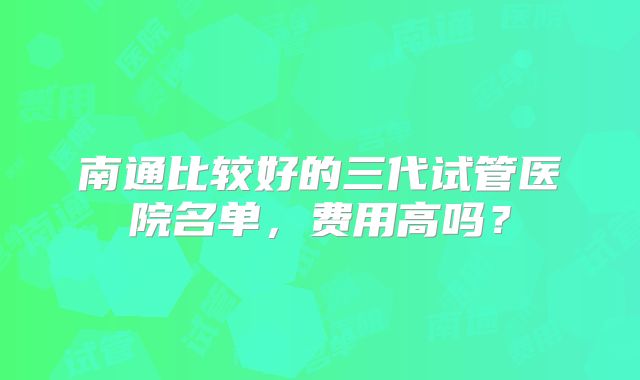 南通比较好的三代试管医院名单，费用高吗？