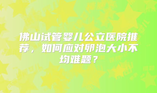 佛山试管婴儿公立医院推荐,如何应对卵泡大小不均难题?
