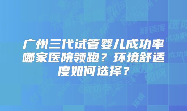 广州三代试管婴儿成功率哪家医院领跑?环境舒适度如何选择?