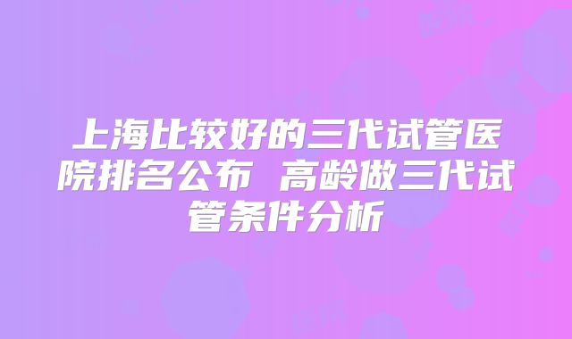 上海比较好的三代试管医院排名公布 高龄做三代试管条件分析