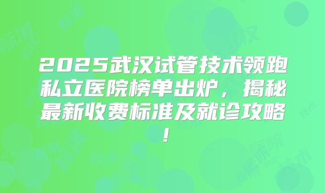 2025武汉试管技术领跑私立医院榜单出炉,揭秘最新收费标准及就诊攻略!